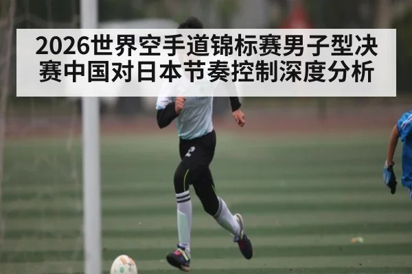 2026世界空手道锦标赛男子型决赛中国对日本节奏控制深度分析
